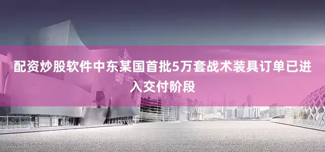 配资炒股软件中东某国首批5万套战术装具订单已进入交付阶段