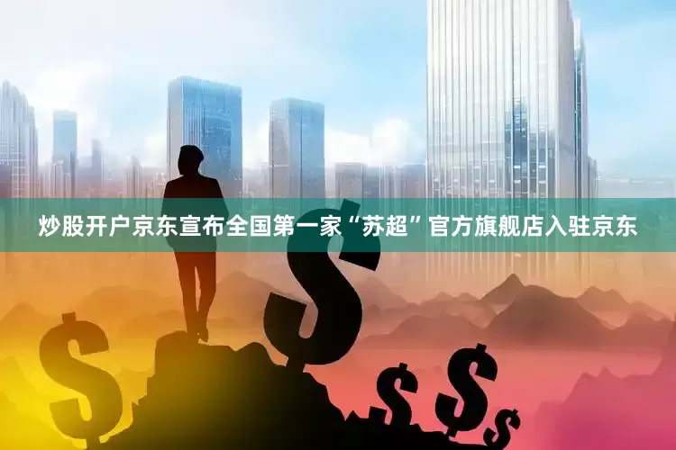 炒股开户京东宣布全国第一家“苏超”官方旗舰店入驻京东