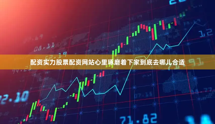 配资实力股票配资网站心里琢磨着下家到底去哪儿合适