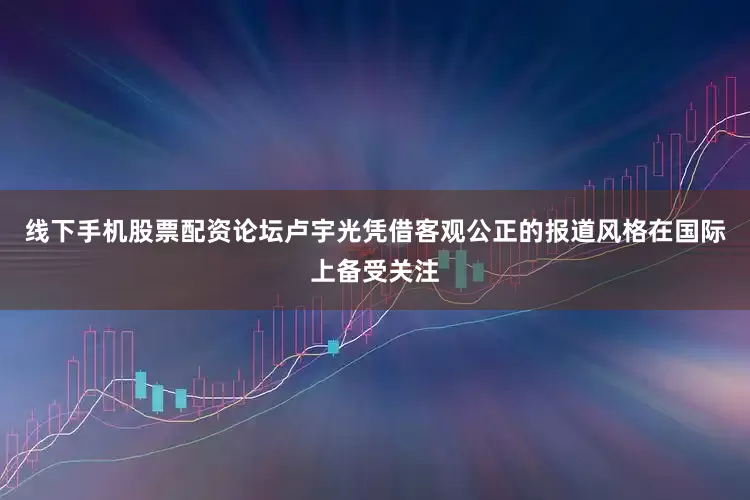 线下手机股票配资论坛卢宇光凭借客观公正的报道风格在国际上备受关注