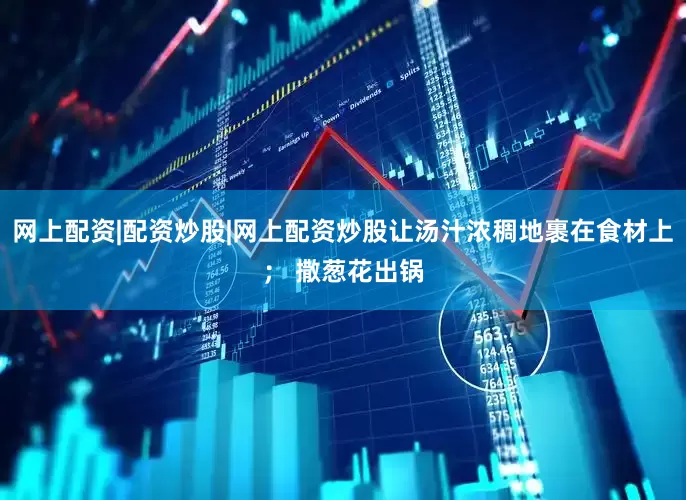 网上配资|配资炒股|网上配资炒股让汤汁浓稠地裹在食材上； 撒葱花出锅