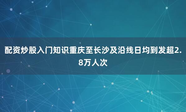 配资炒股入门知识重庆至长沙及沿线日均到发超2.8万人次