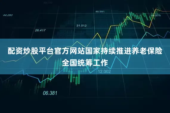 配资炒股平台官方网站国家持续推进养老保险全国统筹工作